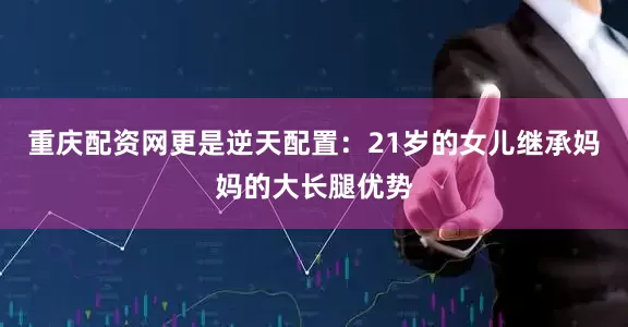 重庆配资网更是逆天配置：21岁的女儿继承妈妈的大长腿优势