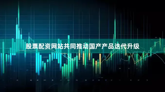 股票配资网站共同推动国产产品迭代升级