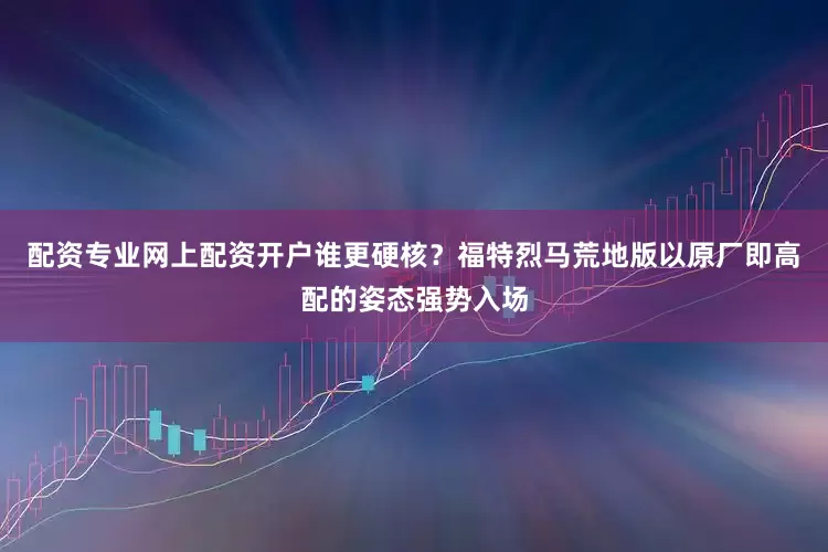配资专业网上配资开户谁更硬核？福特烈马荒地版以原厂即高配的姿态强势入场